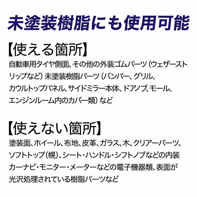 【使える箇所】 自動車用タイヤ側面、その他の外装ゴムパーツ（ウェザーストリップなど）、未塗装樹脂パーツ（バンパー、グリル、カウルトップパネル、サイドミラー本体、ドアノブ、モール、エンジンルーム内のカバー類）など  【使えない箇所】 塗装面、ホイール、布地、皮革、ガラス、木、クリアーパーツ、ソフトトップ（幌）、シート・ハンドル・シフトノブなどの内装、カーナビ・モニター・メーターなどの電子機器類、表面が光沢処理されている樹脂パーツなど