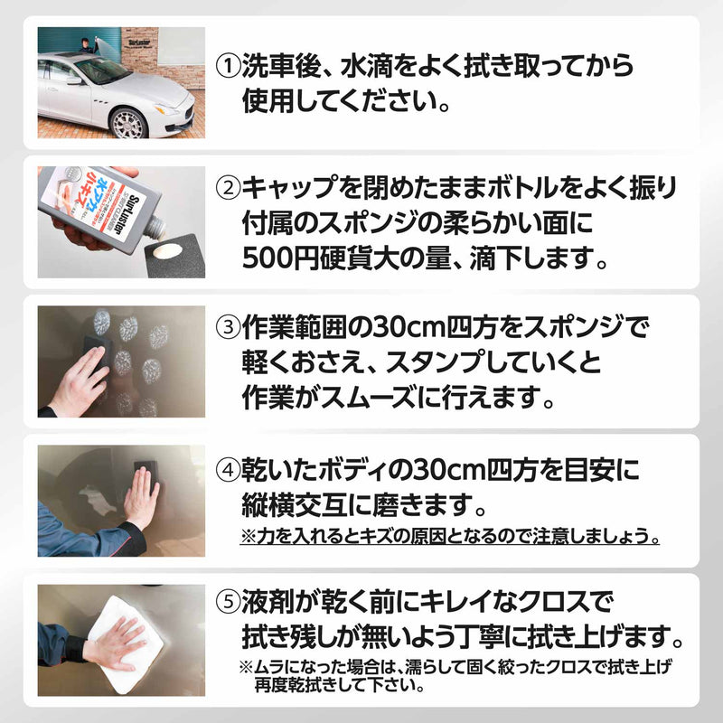 ※使用前に車の塗装塗色への適応性をご確認ください。 ①カーシャンプー等で洗車後、水滴を拭き取ります。 ②キャップを閉めたままボトルをよく振り、付属のスポンジに液剤を適量滴下します。 ③30cm四方を目安に液剤を塗り伸ばし、スポンジを押し付けながら縦横に磨いていきます。 ④液剤が乾く前に綺麗なクロスで拭き残しのないよう丁寧に拭き上げます。 ●目立たない所でキズ・ムラにならないか試してから使用する。 ●キズやシミ・ムラの原因になる為、風の強い時や砂ぼこりの多い所、ボディが熱い状態では使用しない。 ●塗装箇所以外（未塗装樹脂、メッキ・つや消しパーツ、ゴム、ガラス等）には使用しない。 ●拭き残しが発生した場合、再施工後に拭き上げる。 ●使用後のスポンジは中性洗剤等で洗い、乾いた状態で保管する。