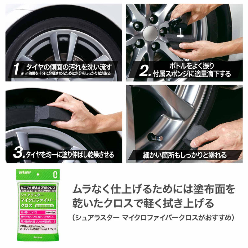 ■あらかじめタイヤ側面の汚れを洗い流します。 ※汚れや油分などが付着していると十分な効果が得られません。 ※効果を十分発揮させるには、乾いた綺麗なクロスなどで水分をしっかり拭き取ります。 ①キャップを閉めたままボトルをよく振り、付属スポンジ（やわらかい面）に液剤を適量滴下します。 ②タイヤに均一に塗り伸ばし、乾燥させたら完成です。 ※季節によって乾燥時間は変わります。 ※ムラなく仕上げるためには、塗布面を乾いた綺麗なクロスで軽く拭き上げます。 ※タイヤの下から上に向かって塗布していくと液だれを防ぐことができます。 〈拭き取り用クロスは、シュアラスター『マイクロファイバークロス』がお勧めです。〉