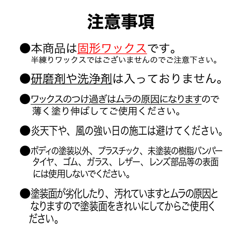 本商品は固形ワックスです。研磨剤や洗浄剤は入っておりません。ワックスのつけすぎはムラの原因になりますので薄く伸ばして使用してください。炎天下や風の強い日の施工は避けてください。ボディの塗装面以外には使用しないでください。